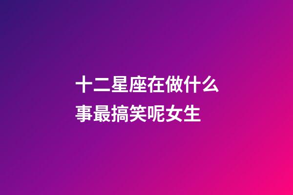 十二星座在做什么事最搞笑呢女生-第1張-星座運勢-玄機派