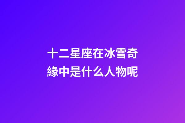 十二星座在冰雪奇緣中是什么人物呢
