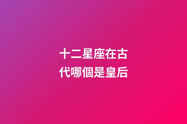 十二星座在古代哪個是皇后-第1張-星座運勢-玄機派