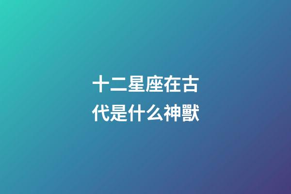 十二星座在古代是什么神獸-第1張-星座運勢-玄機派