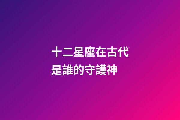 十二星座在古代是誰的守護神-第1張-星座運勢-玄機派