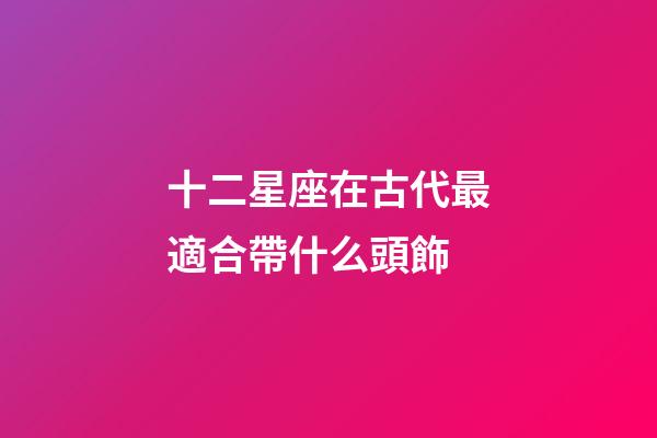 十二星座在古代最適合帶什么頭飾-第1張-星座運勢-玄機派