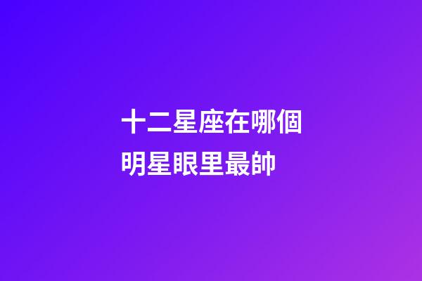 十二星座在哪個明星眼里最帥-第1張-星座運勢-玄機派
