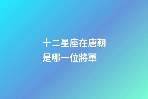 十二星座在唐朝是哪一位將軍-第1張-星座運勢-玄機派