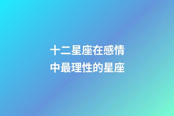 十二星座在感情中最理性的星座-第1張-星座運勢-玄機派
