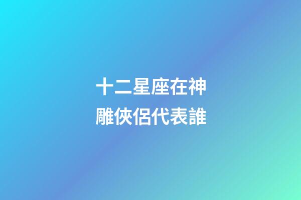十二星座在神雕俠侶代表誰-第1張-星座運勢-玄機派