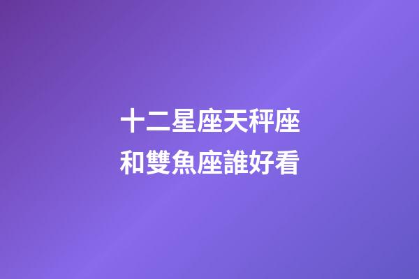 十二星座天秤座和雙魚座誰好看-第1張-星座運勢-玄機派