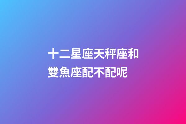 十二星座天秤座和雙魚座配不配呢-第1張-星座運勢-玄機派