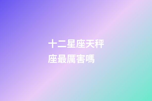 十二星座天秤座最厲害嗎-第1張-星座運勢-玄機派