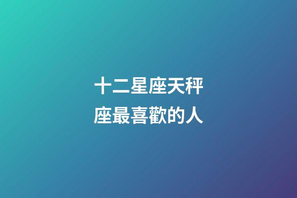 十二星座天秤座最喜歡的人-第1張-星座運勢-玄機派