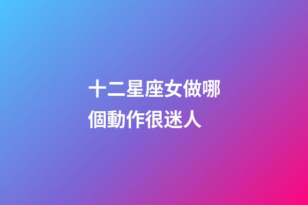 十二星座女做哪個動作很迷人-第1張-星座運勢-玄機派