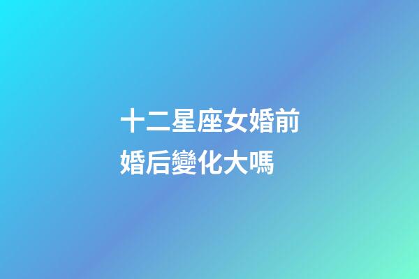 十二星座女婚前婚后變化大嗎-第1張-星座運勢-玄機派