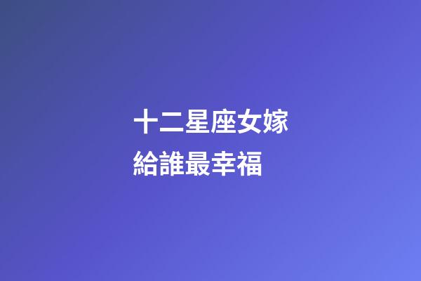 十二星座女嫁給誰最幸福-第1張-星座運勢-玄機派