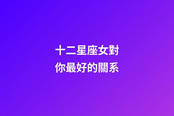 十二星座女對你最好的關系-第1張-星座運勢-玄機派