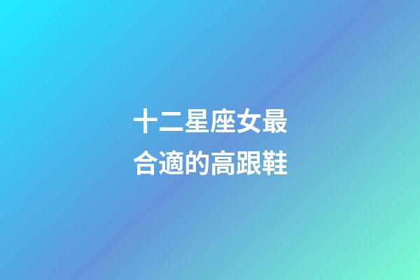十二星座女最合適的高跟鞋-第1張-星座運勢-玄機派