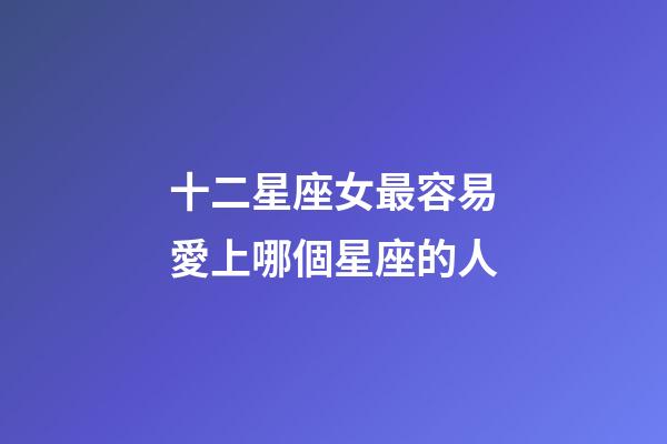 十二星座女最容易愛上哪個星座的人-第1張-星座運勢-玄機派