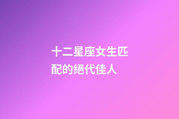 十二星座女生匹配的絕代佳人-第1張-星座運勢-玄機派