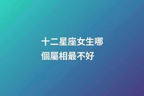 十二星座女生哪個屬相最不好-第1張-星座運勢-玄機派