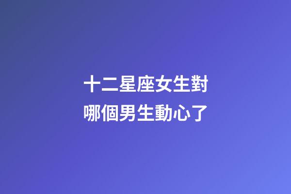 十二星座女生對哪個男生動心了-第1張-星座運勢-玄機派