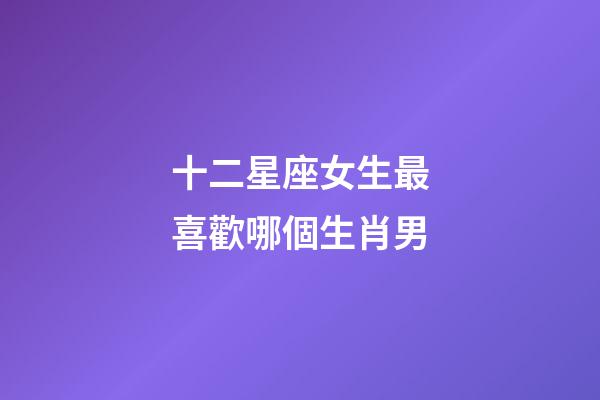 十二星座女生最喜歡哪個生肖男-第1張-星座運勢-玄機派