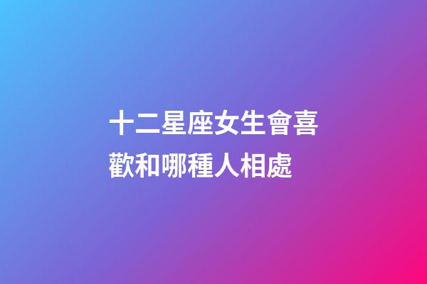 十二星座女生會喜歡和哪種人相處-第1張-星座運勢-玄機派