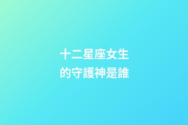 十二星座女生的守護神是誰-第1張-星座運勢-玄機派