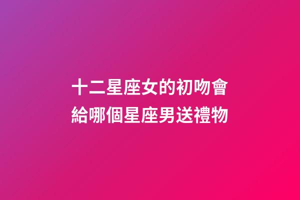 十二星座女的初吻會給哪個星座男送禮物-第1張-星座運勢-玄機派