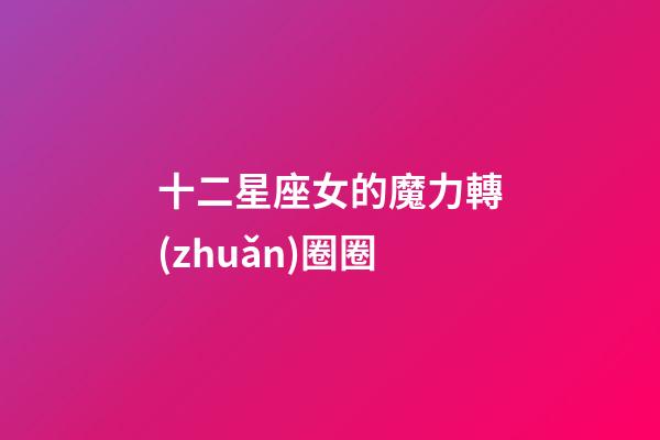 十二星座女的魔力轉(zhuǎn)圈圈-第1張-星座運(yùn)勢(shì)-玄機(jī)派