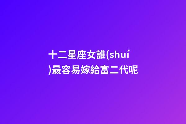 十二星座女誰(shuí)最容易嫁給富二代呢-第1張-星座運(yùn)勢(shì)-玄機(jī)派