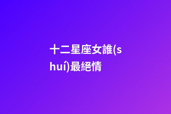 十二星座女誰(shuí)最絕情-第1張-星座運(yùn)勢(shì)-玄機(jī)派