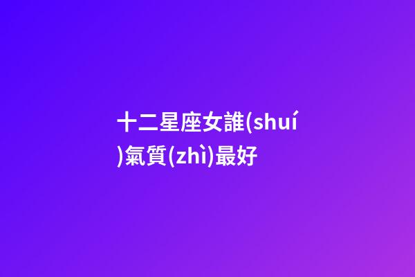 十二星座女誰(shuí)氣質(zhì)最好-第1張-星座運(yùn)勢(shì)-玄機(jī)派