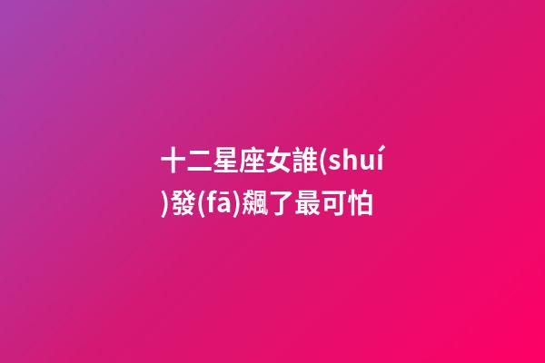 十二星座女誰(shuí)發(fā)飆了最可怕-第1張-星座運(yùn)勢(shì)-玄機(jī)派