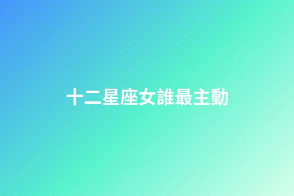 十二星座女誰最主動-第1張-星座運勢-玄機派