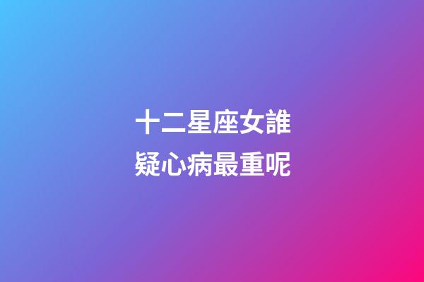 十二星座女誰疑心病最重呢-第1張-星座運(yùn)勢-玄機(jī)派