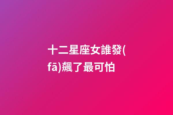 十二星座女誰發(fā)飆了最可怕