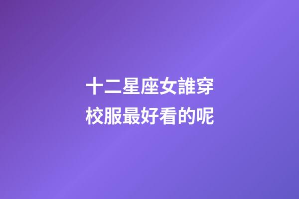 十二星座女誰穿校服最好看的呢-第1張-星座運勢-玄機派