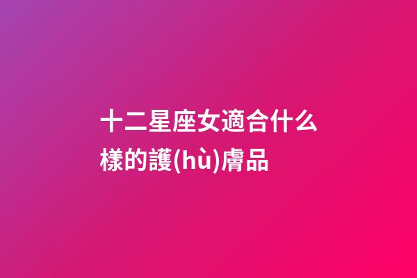 十二星座女適合什么樣的護(hù)膚品-第1張-星座運(yùn)勢(shì)-玄機(jī)派
