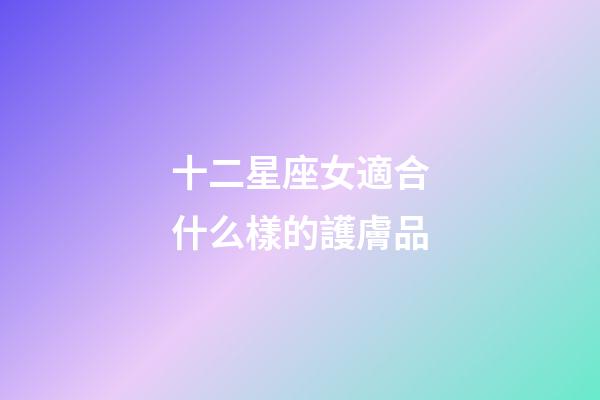 十二星座女適合什么樣的護膚品-第1張-星座運勢-玄機派