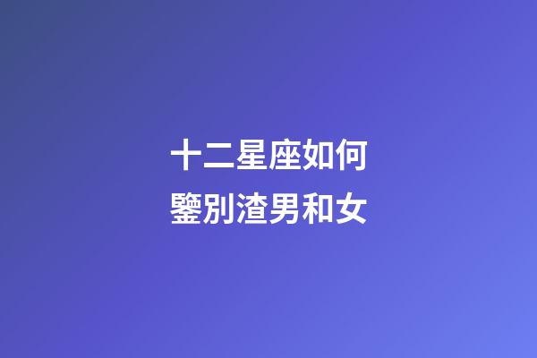 十二星座如何鑒別渣男和女-第1張-星座運勢-玄機派