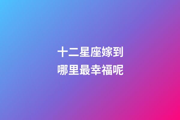 十二星座嫁到哪里最幸福呢-第1張-星座運勢-玄機派