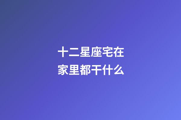 十二星座宅在家里都干什么-第1張-星座運勢-玄機派