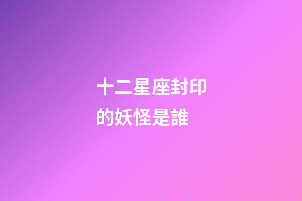 十二星座封印的妖怪是誰-第1張-星座運勢-玄機派