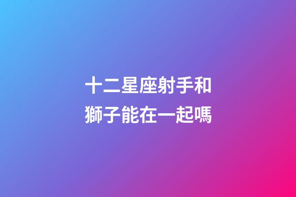 十二星座射手和獅子能在一起嗎-第1張-星座運(yùn)勢(shì)-玄機(jī)派
