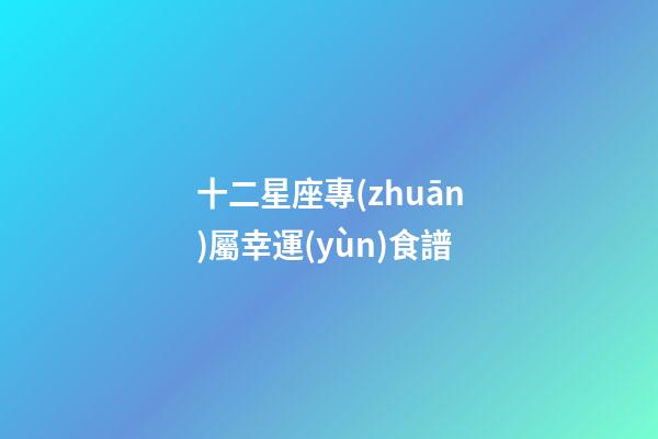 十二星座專(zhuān)屬幸運(yùn)食譜