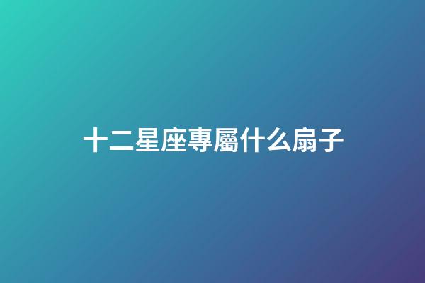 十二星座專屬什么扇子-第1張-星座運勢-玄機派