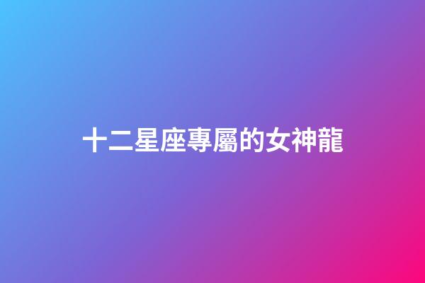 十二星座專屬的女神龍-第1張-星座運勢-玄機派