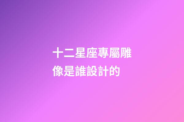 十二星座專屬雕像是誰設計的-第1張-星座運勢-玄機派