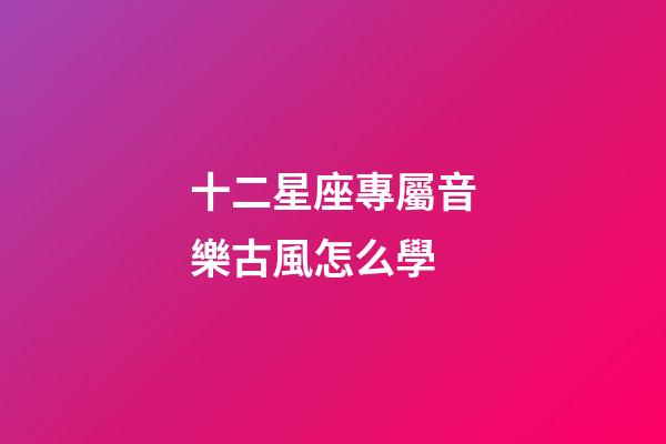 十二星座專屬音樂古風怎么學-第1張-星座運勢-玄機派