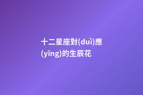十二星座對(duì)應(yīng)的生辰花-第1張-星座運(yùn)勢(shì)-玄機(jī)派