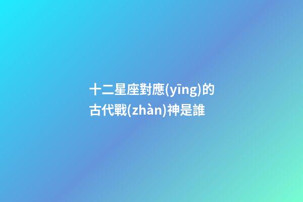 十二星座對應(yīng)的古代戰(zhàn)神是誰-第1張-星座運(yùn)勢-玄機(jī)派
